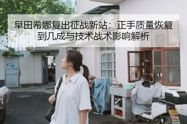 早田希娜复出征战新站：正手质量恢复到几成与技术战术影响解析