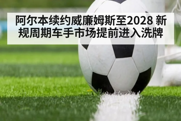 阿尔本续约威廉姆斯至2028 新规周期车手市场提前进入洗牌
